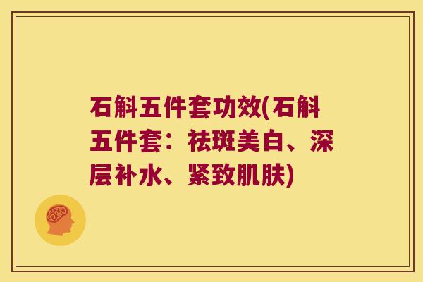 石斛五件套功效(石斛五件套：祛斑美白、深层补水、紧致肌肤)