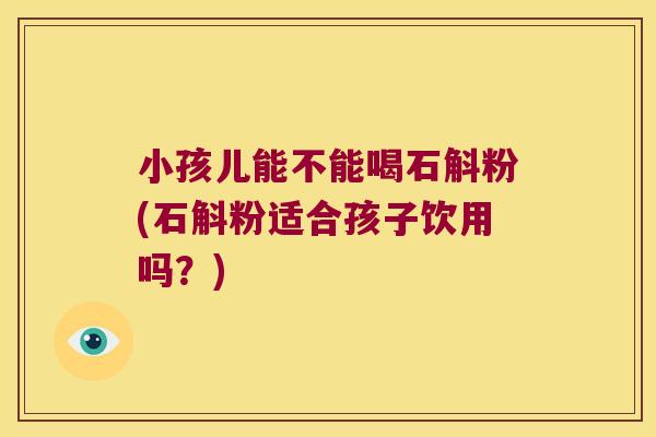 小孩儿能不能喝石斛粉(石斛粉适合孩子饮用吗？)