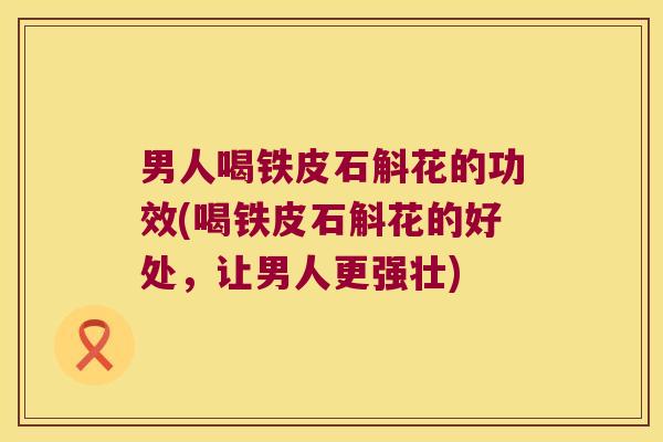 男人喝铁皮石斛花的功效(喝铁皮石斛花的好处，让男人更强壮)
