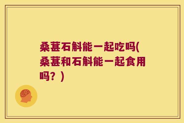 桑葚石斛能一起吃吗(桑葚和石斛能一起食用吗？)