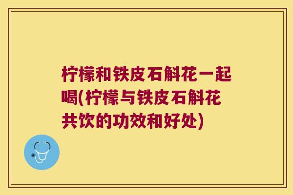 柠檬和铁皮石斛花一起喝(柠檬与铁皮石斛花共饮的功效和好处)