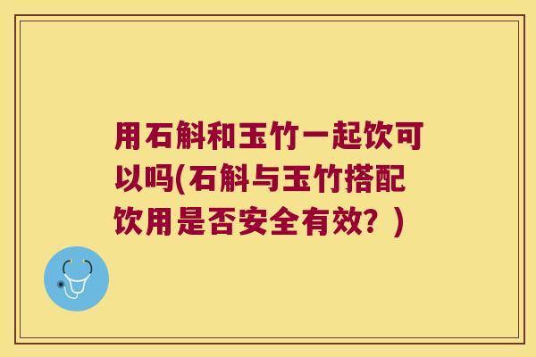 用石斛和玉竹一起饮可以吗(石斛与玉竹搭配饮用是否安全有效？)