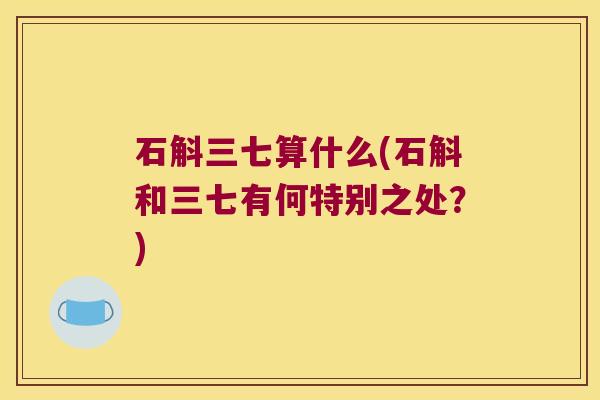石斛三七算什么(石斛和三七有何特别之处？)