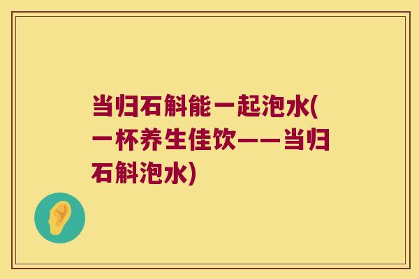 当归石斛能一起泡水(一杯养生佳饮——当归石斛泡水)