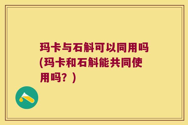 玛卡与石斛可以同用吗(玛卡和石斛能共同使用吗？)