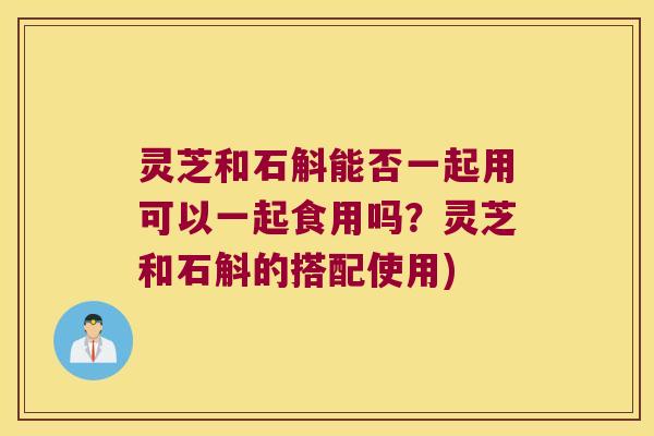 灵芝和石斛能否一起用可以一起食用吗？灵芝和石斛的搭配使用)