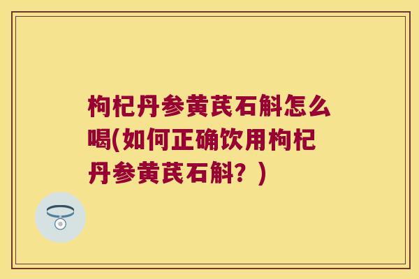 枸杞丹参黄芪石斛怎么喝(如何正确饮用枸杞丹参黄芪石斛？)