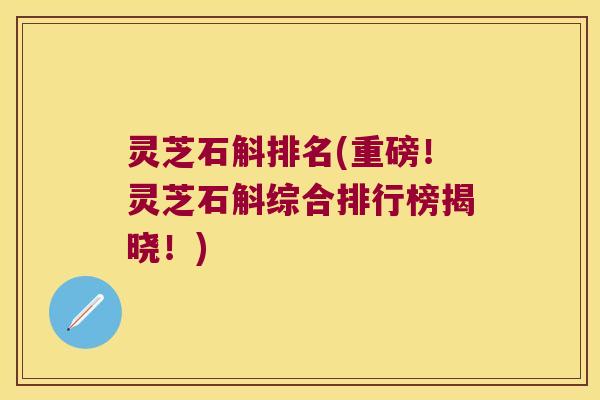 灵芝石斛排名(重磅！灵芝石斛综合排行榜揭晓！)