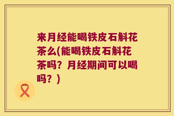 来月经能喝铁皮石斛花茶么(能喝铁皮石斛花茶吗？月经期间可以喝吗？)