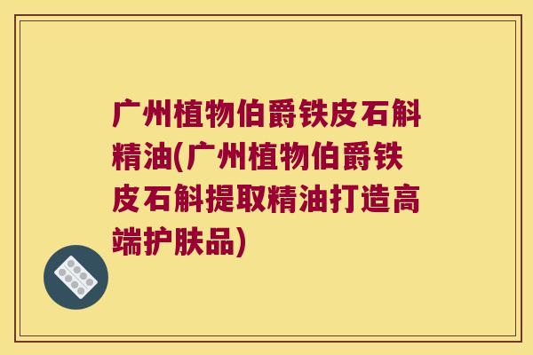 广州植物伯爵铁皮石斛精油(广州植物伯爵铁皮石斛提取精油打造高端护肤品)