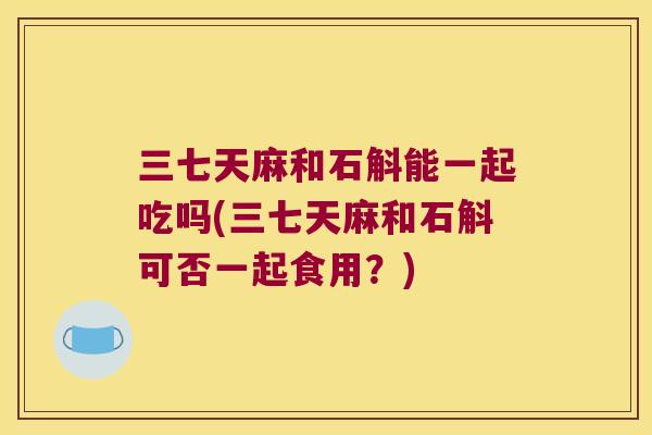 三七天麻和石斛能一起吃吗(三七天麻和石斛可否一起食用？)