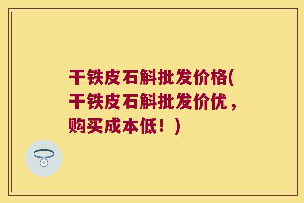 干铁皮石斛批发价格(干铁皮石斛批发价优，购买成本低！)