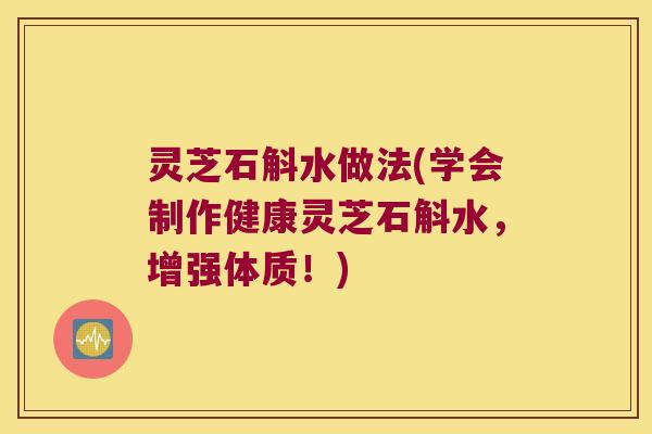 灵芝石斛水做法(学会制作健康灵芝石斛水，增强体质！)