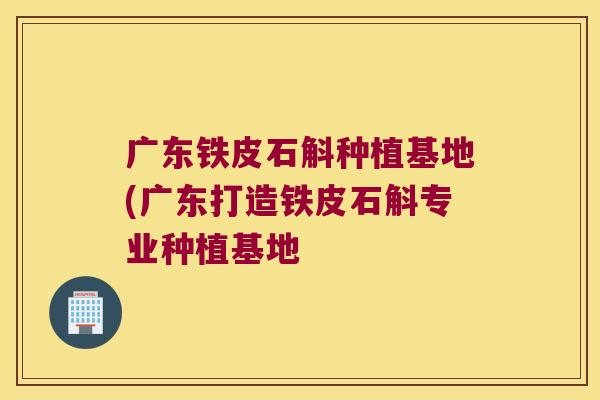 广东铁皮石斛种植基地(广东打造铁皮石斛专业种植基地