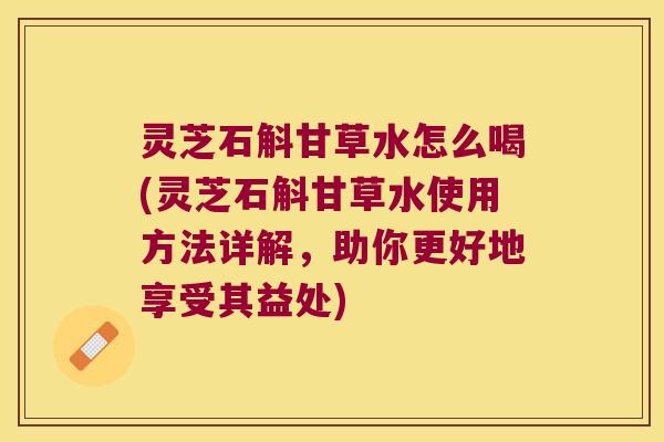灵芝石斛甘草水怎么喝(灵芝石斛甘草水使用方法详解，助你更好地享受其益处)
