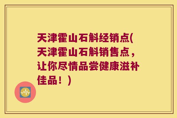 天津霍山石斛经销点(天津霍山石斛销售点，让你尽情品尝健康滋补佳品！)