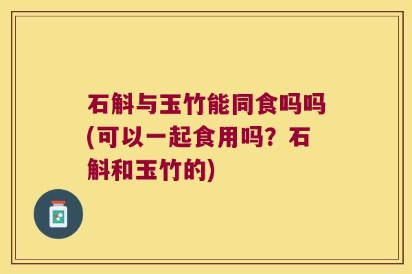 石斛与玉竹能同食吗吗(可以一起食用吗？石斛和玉竹的)