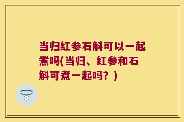 当归红参石斛可以一起煮吗(当归、红参和石斛可煮一起吗？)