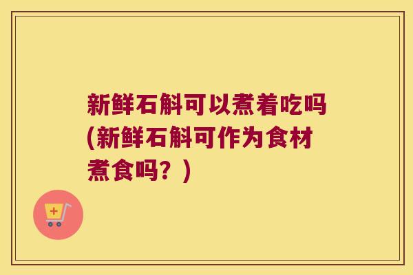 新鲜石斛可以煮着吃吗(新鲜石斛可作为食材煮食吗？)