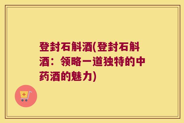 登封石斛酒(登封石斛酒：领略一道独特的中药酒的魅力)