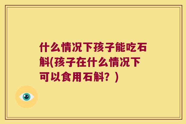 什么情况下孩子能吃石斛(孩子在什么情况下可以食用石斛？)