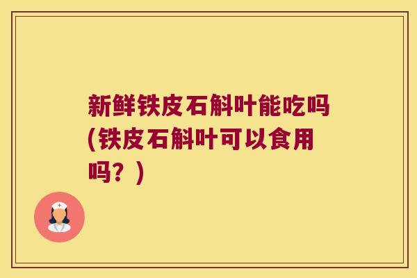 新鲜铁皮石斛叶能吃吗(铁皮石斛叶可以食用吗？)
