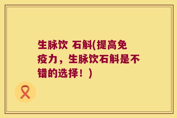 生脉饮 石斛(提高免疫力，生脉饮石斛是不错的选择！)