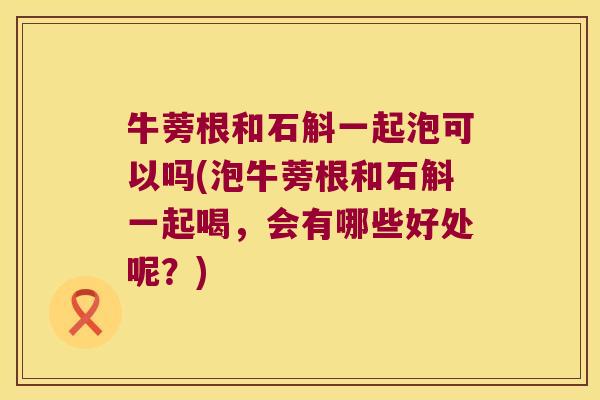 牛蒡根和石斛一起泡可以吗(泡牛蒡根和石斛一起喝，会有哪些好处呢？)
