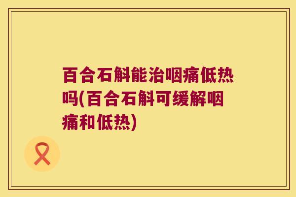 百合石斛能咽痛低热吗(百合石斛可缓解咽痛和低热)