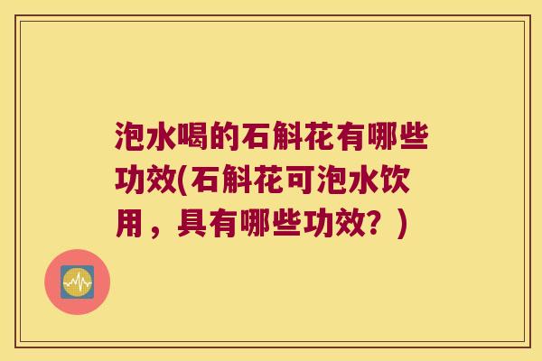泡水喝的石斛花有哪些功效(石斛花可泡水饮用，具有哪些功效？)