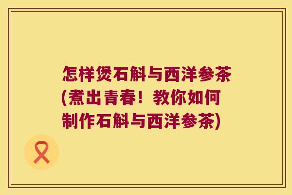 怎样煲石斛与西洋参茶(煮出青春！教你如何制作石斛与西洋参茶)