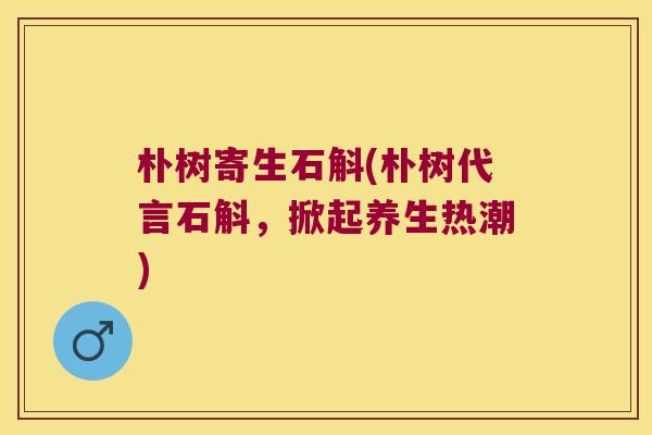 朴树寄生石斛(朴树代言石斛，掀起养生热潮)