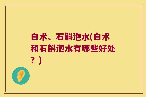 白术、石斛泡水(白术和石斛泡水有哪些好处？)