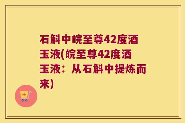 石斛中皖至尊42度酒玉液(皖至尊42度酒玉液：从石斛中提炼而来)