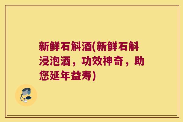 新鲜石斛酒(新鲜石斛浸泡酒，功效神奇，助您延年益寿)