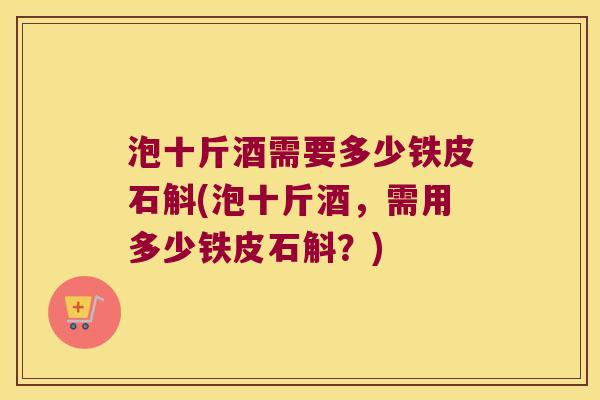 泡十斤酒需要多少铁皮石斛(泡十斤酒，需用多少铁皮石斛？)
