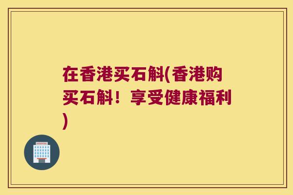 在香港买石斛(香港购买石斛！享受健康福利)