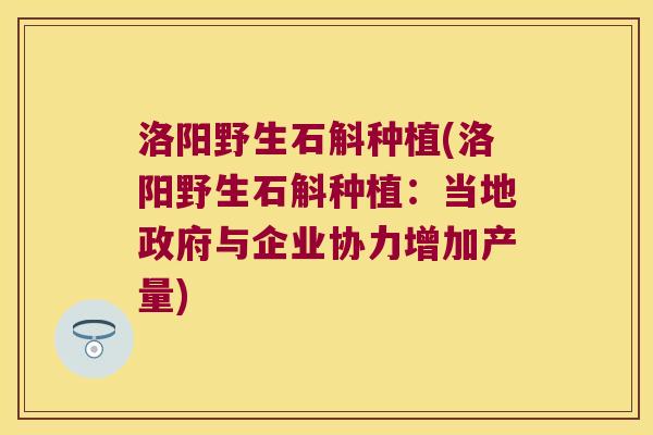 洛阳野生石斛种植(洛阳野生石斛种植：当地政府与企业协力增加产量)