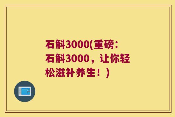 石斛3000(重磅：石斛3000，让你轻松滋补养生！)