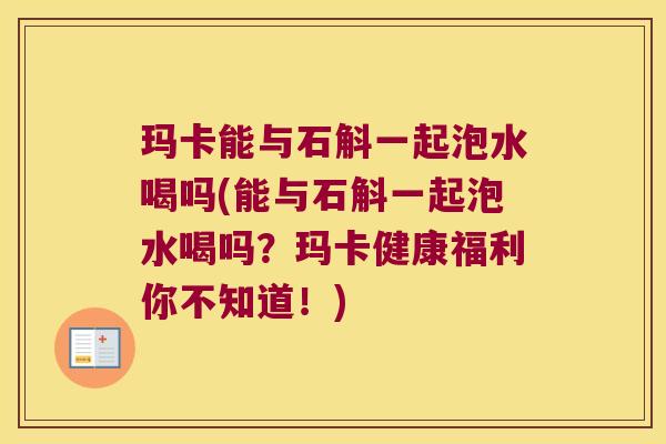 玛卡能与石斛一起泡水喝吗(能与石斛一起泡水喝吗？玛卡健康福利你不知道！)