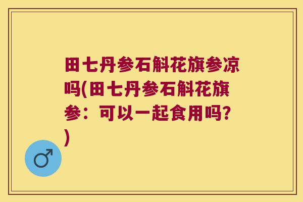 田七丹参石斛花旗参凉吗(田七丹参石斛花旗参：可以一起食用吗？)