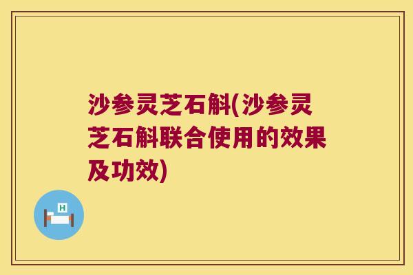 沙参灵芝石斛(沙参灵芝石斛联合使用的效果及功效)