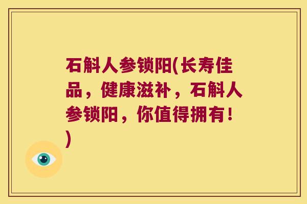 石斛人参锁阳(长寿佳品，健康滋补，石斛人参锁阳，你值得拥有！)