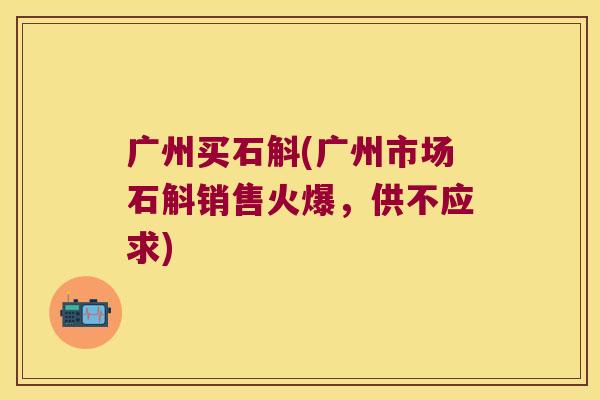 广州买石斛(广州市场石斛销售火爆，供不应求)