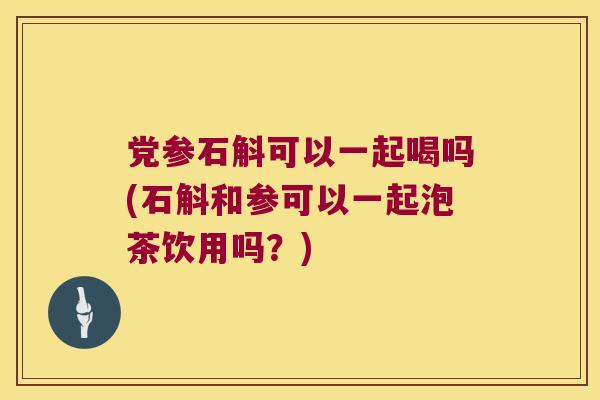 党参石斛可以一起喝吗(石斛和参可以一起泡茶饮用吗？)