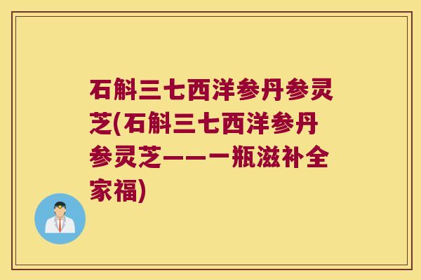 石斛三七西洋参丹参灵芝(石斛三七西洋参丹参灵芝——一瓶滋补全家福)