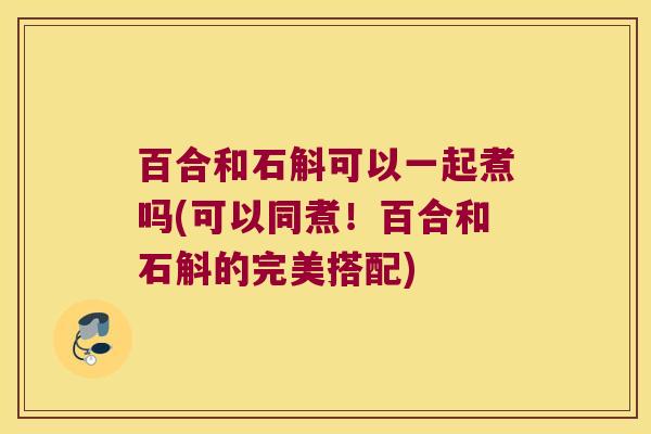 百合和石斛可以一起煮吗(可以同煮！百合和石斛的完美搭配)