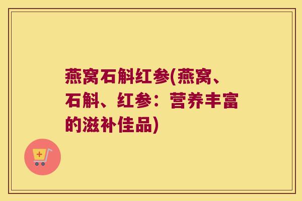 燕窝石斛红参(燕窝、石斛、红参：营养丰富的滋补佳品)
