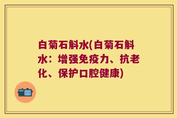 白菊石斛水(白菊石斛水：增强免疫力、抗老化、保护口腔健康)