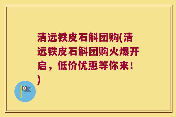清远铁皮石斛团购(清远铁皮石斛团购火爆开启，低价优惠等你来！)